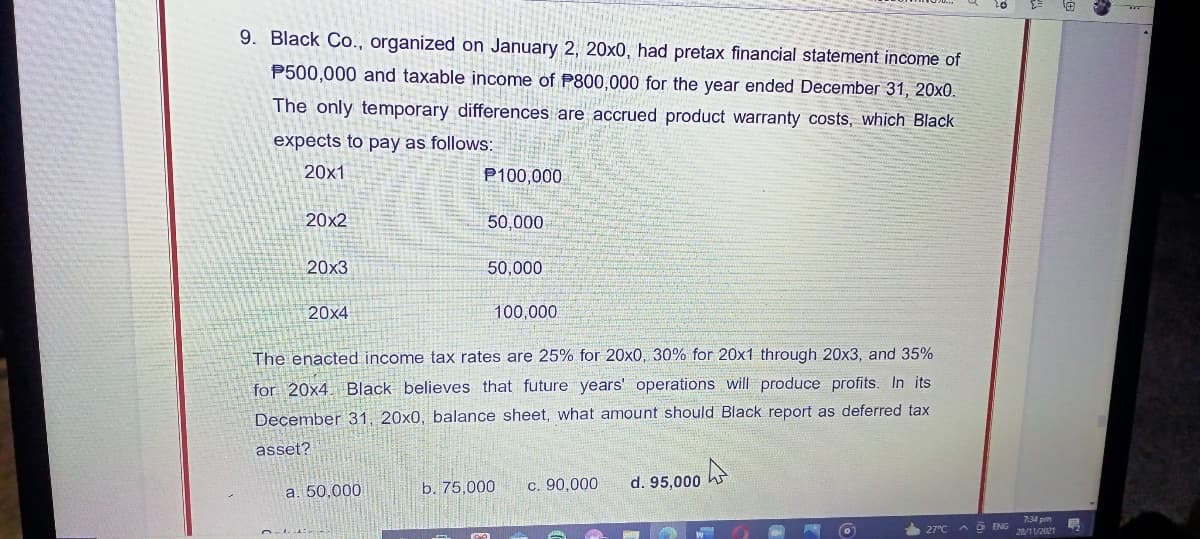 9. Black Co., organized on January 2, 20x0, had pretax financial statement income of
P500,000 and taxable income of P800,000 for the year ended December 31, 20x0.
The only temporary differences are accrued product warranty costs, which Black
expects to pay as follows:
20x1
P100,000
20x2
50,000
20x3
50,000
20x4
100,000
The enacted income tax rates are 25% for 20x0, 300% for 20x1 through 20x3, and 35%
for 20x4 Black believes that future years' operations will produce profits. In its
December 31, 20x0, balance sheet, what amount should Black report as deferred tax
asset?
c. 90,000
d. 95,000 h
a. 50,000
b. 75,000
7:34 pm
AD ENG /1/2021
27°C
