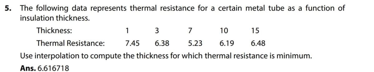 5.
The following data represents thermal resistance for a certain metal tube as a function of
insulation thickness.
Thickness:
1
3
7
10
15
Thermal Resistance:
7.45 6.38
5.23
6.19 6.48
Use interpolation to compute the thickness for which thermal resistance is minimum.
Ans. 6.616718