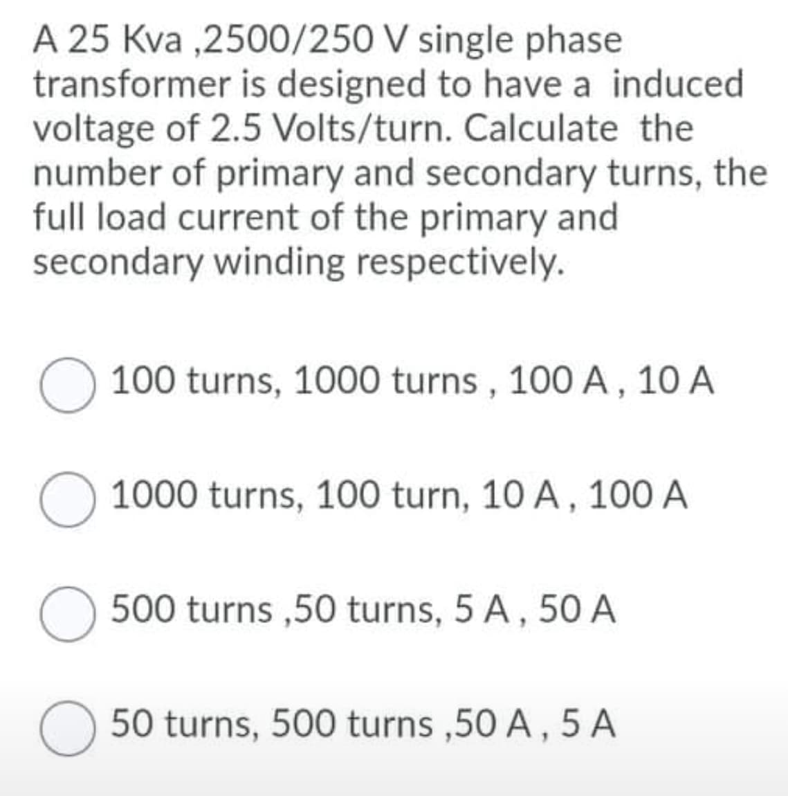 A 25 Kva ,2500/250 V single phase
transformer is designed to have a induced
voltage of 2.5 Volts/turn. Calculate the
number of primary and secondary turns, the
full load current of the primary and
secondary winding respectively.
100 turns, 1000 turns , 100 A, 10 A
1000 turns, 100 turn, 10 A, 10O A
500 turns ,50 turns, 5 A, 50 A
50 turns, 500 turns ,50 A, 5 A
