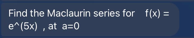 Find the Maclaurin series for f(x) =
e^(5x) , at a=0
