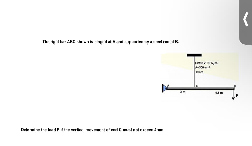 The rigid bar ABC shown is hinged at A and supported by a steel rod at B.
E=200 x 10' N/m?
A-300mm?
L=3m
3 m
4.5 m
Determine the load P if the vertical movement of end C must not exceed 4mm.
