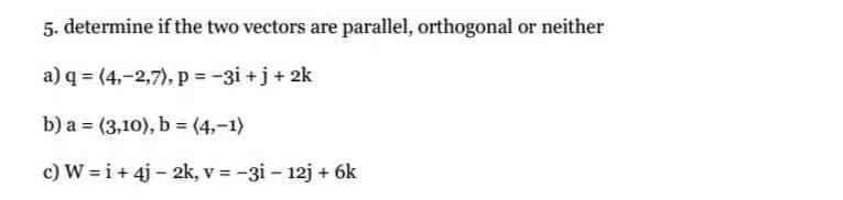 5. determine if the two vectors are parallel, orthogonal or neither
a) q = (4,-2,7), p = -3i +j+ 2k
b) a = (3,10), b = (4,-1)
%3D
c) W = i+ 4j - 2k, v = -3i – 12j + 6k
