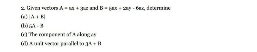 2. Given vectors A = ax + 3az and B = 5ax + 2ay - 6az, determine
(a) JA + B|
() 5А - В
(c) The component of A along ay
(d) A unit vector parallel to 3A + B
