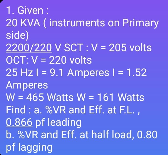 1. Given :
20 KVA ( instruments on Primary
side)
2200/220 V SCT :V = 205 volts
OCT: V = 220 volts
%3D
25 Hz I = 9.1 Amperes I = 1.52
Amperes
W = 465 Watts W = 161 Watts
Find : a. %VR and Eff. at F.L. ,
0.866 pf leading
b. %VR and Eff. at half load, 0.80
pf lagging
%3D
