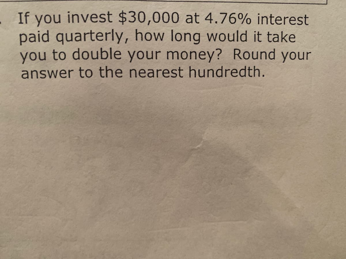 .If you invest $30,000 at 4.76% interest
paid quarterly, how long would it take
you to double your money? Round your
answer to the nearest hundredth.
