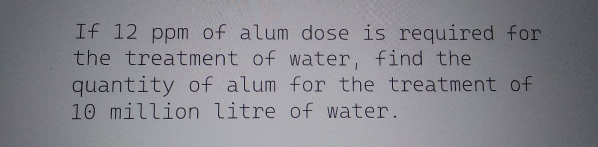 If 12 ppm of alum dose is required for
the treatment of water, find the
quantity of alum for the treatment of
10 million litre of water.