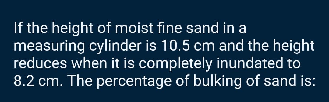 If the height of moist fine sand in a
measuring cylinder is 10.5 cm and the height
reduces when it is completely inundated to
8.2 cm. The percentage of bulking of sand is: