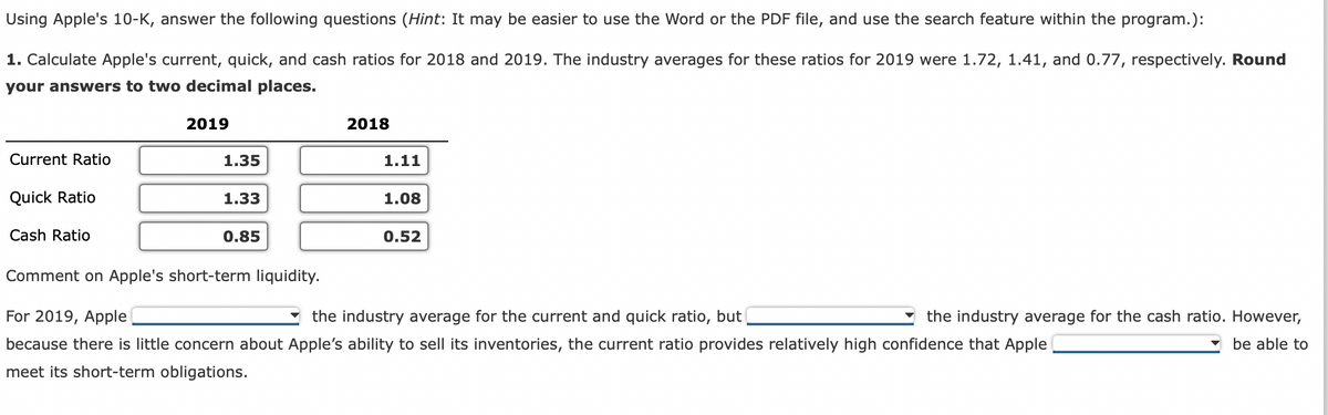 Using Apple's 10-K, answer the following questions (Hint: It may be easier to use the Word or the PDF file, and use the search feature within the program.):
1. Calculate Apple's current, quick, and cash ratios for 2018 and 2019. The industry averages for these ratios for 2019 were 1.72, 1.41, and 0.77, respectively. Round
your answers to two decimal places.
2019
Current Ratio
Quick Ratio
Cash Ratio
1.35
1.33
0.85
2018
1.11
1.08
0.52
Comment on Apple's short-term liquidity.
For 2019, Apple
the industry average for the current and quick ratio, but
because there is little concern about Apple's ability to sell its inventories, the current ratio provides relatively high confidence that Apple
meet its short-term obligations.
the industry average for the cash ratio. However,
be able to