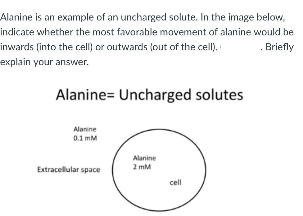 Alanine is an example of an uncharged solute. In the image below,
indicate whether the most favorable movement of alanine would be
inwards (into the cell) or outwards (out of the cell).
Briefly
explain your answer.
Alanine= Uncharged solutes
Alanine
0.1 mM
Extracellular space
Alanine
2 mM
cell