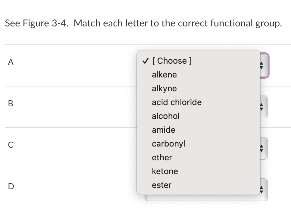See Figure 3-4. Match each letter to the correct functional group.
A
B
с
D
✓ [Choose ]
alkene
alkyne
acid chloride
alcohol
amide
carbonyl
ether
ketone
ester