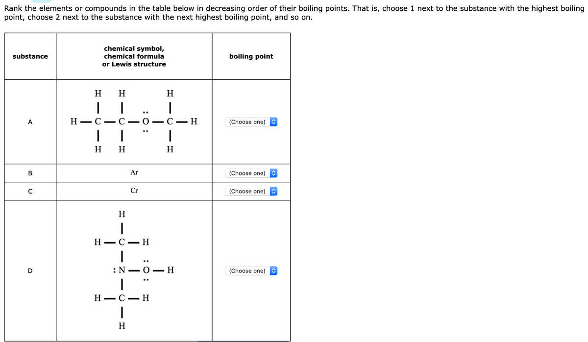 Rank the elements or compounds in the table below in decreasing order of their boiling points. That is, choose 1 next to the substance with the highest boiling
point, choose 2 next to the substance with the next highest boiling point, and so on.
chemical symbol,
substance
chemical formula
boiling point
or Lewis structure
H
H
H
..
Н — С — С — О — С —Н
А
(Choose one)
н н
H
Ar
(Choose one)
Cr
(Choose one)
H
H -
С — Н
..
:N –0- H
(Choose one)
|
Н — С — Н
H
- Z -
- C
