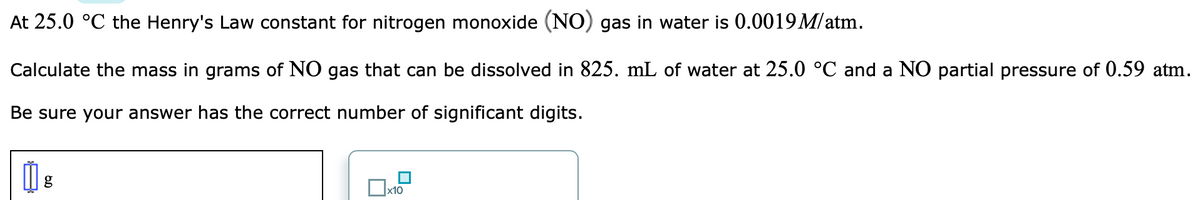 At 25.0 °C the Henry's Law constant for nitrogen monoxide (NO) gas in water is 0.0019 M/atm.
Calculate the mass in grams of NO gas that can be dissolved in 825. mL of water at 25.0 °C and a NO partial pressure of 0.59 atm.
Be sure your answer has the correct number of significant digits.
x10

