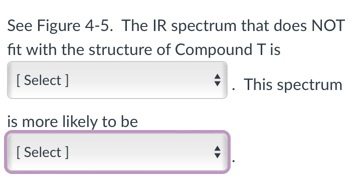 See Figure 4-5. The IR spectrum that does NOT
fit with the structure of Compound Tis
[Select]
. This spectrum
is more likely to be
[Select]