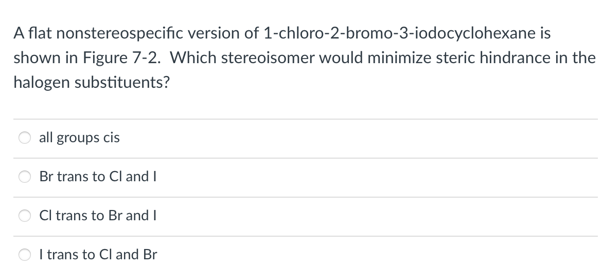 A flat nonstereospecific version of 1-chloro-2-bromo-3-iodocyclohexane is
shown in Figure 7-2. Which stereoisomer would minimize steric hindrance in the
halogen substituents?
all groups cis
Br trans to Cl and I
Cl trans to Br and I
I trans to Cl and Br