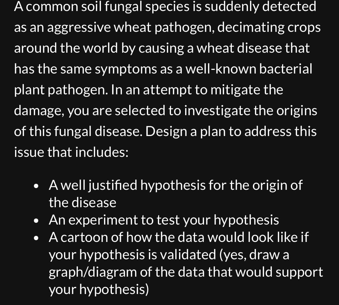 A common soil fungal species is suddenly detected
as an aggressive wheat pathogen, decimating crops
around the world by causing a wheat disease that
has the same symptoms as a well-known bacterial
plant pathogen. In an attempt to mitigate the
damage, you are selected to investigate the origins
of this fungal disease. Design a plan to address this
issue that includes:
A well justified hypothesis for the origin of
the disease
• An experiment to test your hypothesis
•
A cartoon of how the data would look like if
your hypothesis is validated (yes, draw a
graph/diagram of the data that would support
your hypothesis)