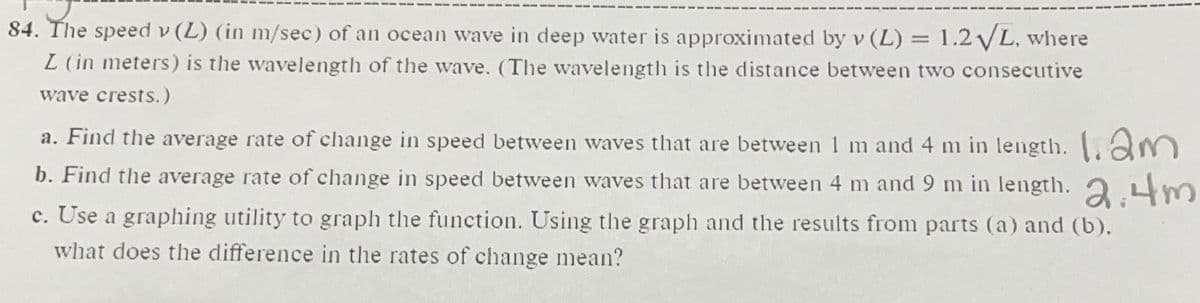 84. The speed v (L) (in m/sec) of an ocean wave in deep water is approximated by v (L) = 1.2 VL, where
L (in meters) is the wavelength of the wave. (The wavelength is the distance between two consecutive
wave crests.)
a. Find the average rate of change in speed between waves that are between 1 m and 4 m in length. am
b. Find the average rate of change in speed between waves that are between 4 m and 9 m in length. 2 Lm
c. Use a graphing utility to graph the function. Using the graph and the results from parts (a) and (b).
what does the difference in the rates of change mean?
