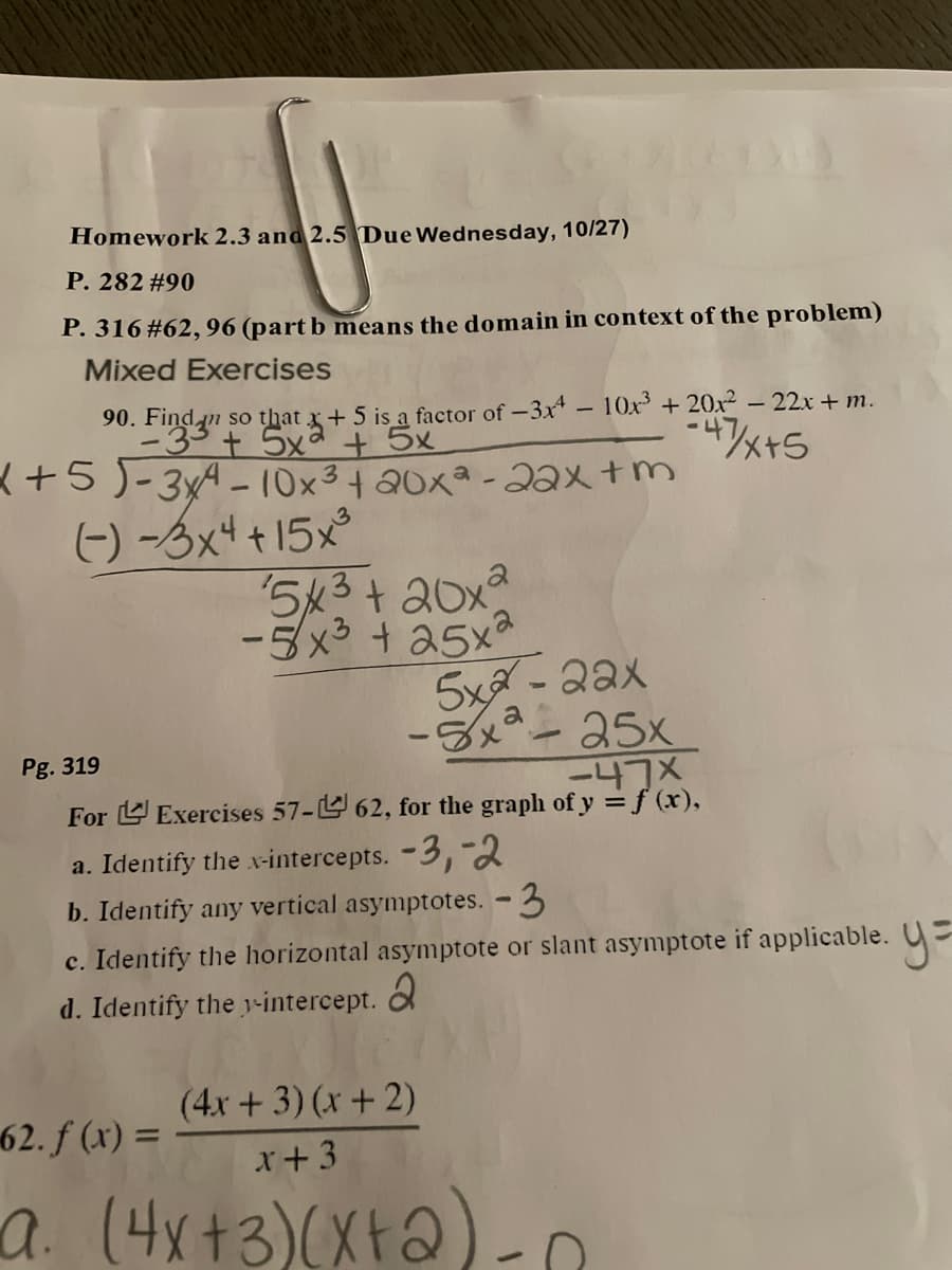 Homework 2.3 and 2.5 Due Wednesday, 10/27)
P. 282 #90
P. 316#62,96 (part b means the domain in context of the problem)
Mixed Exercises
90.
so that x+ 5 is a factor of -3x -10x +20x² – 22x + m.
-4
<+5)-3xA-10x3+ 20xa - 2ax +m
(-) -3x4 +15x°
5k3+ 20x2
-5x3 + a5xa
5xa - 2ax
-5x-25x
-47X
Pg. 319
For L Exercises 57- 62, for the graph of y =f (x),
a. Identify the x-intercepts. -3,-2
b. Identify any vertical asymptotes. - 3
c. Identify the horizontal asymptote or slant asymptote if applicable. U=
d. Identify the -intercept.
(4x + 3) (x + 2)
62. f (x) =
x+3
a. (4x+3)(Xt2)
