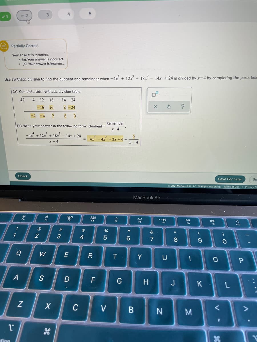 4
E Partially Correct
Your answer is incorrect.
• (a): Your answer is incorrect.
• (b): Your answen
s incorrect.
Use synthetic division to find the quotient and remainder when -4x" + 12x + 18x - 14x + 24 is divided by x-4 by completing the parts belo
(a) Complete this synthetic division table.
4)
-4
12
18
-14
24
-16
16
8 -24
-4
-4
Remainder
(b) Write your answer in the following form: Quotient+
x-4
-4x + 12x + 18x
14x + 24
= -4x
4x + 2x + 6 +
x - 4
x-4
Check
Save For Later
O 2021 McGraw Hill LLC. All Rights Reserved. Terms of Use | Privacy C
MacBook Air
888
F4
F6
DII
DD
FB
FO
F10
!
@
#
$
&
1
2
3
4
7
8
Q
W
R
T
Y
A
S
F
H
J
K
Z
C
V
M
ation
...-
