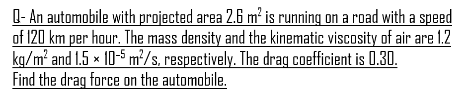 Q- An automobile with projected area 2.6 m² is running on a road with a speed
of 120 km per hour. The mass density and the kinematic viscosity of air are 1.2
kg/m² and 1.5 × 10-5 m²/s, respectively. The drag coefficient is 0.30.
Find the drag force on the automobile.