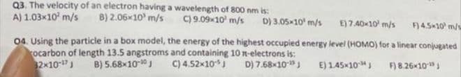 Q3. The velocity of an electron having a wavelength of 800 nm is:
A) 1.03x10² m/s B) 2.06x10¹ m/s C) 9.09×10¹ m/s D) 3.05x10¹ m/s
E) 7.40×10¹ m/s F) 4.5x10 m/s
04. Using the particle in a box model, the energy of the highest occupied energy level (HOMO) for a linear conjugated
rocarbon of length 13.5 angstroms and containing 10 n-electrons is:
32x10-¹7 J B) 5.68x10-10 J
C) 4.52x10-J
D) 7.68x10-¹9 J
E) 1.45×10 J
F) 8.26×10