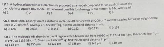 Q13. A hydrocarbon with n n-electrons is proposed as a model compound for an application of the
particle-in-a-square-box model. If the lowest possible total energy of the system is 24€, what is n?
D) 4
B) 2
C) 3
E) 5
F) 6
A) 1
Q14. Rotational absorption of a diatomic molecule AB occurs with V-200 cm³ and the spacing between neighboring
lines is 20.89 cm³. Given u = 1.327x10 kg, find the AB bond distance in nm.
A) 0.128
D) 0.152
B) 0.033
C) 0.142
E) 0.133
F) 0.158
Q15. The molecule AB absorbs in the IR region with R-branch line from J-01 at 2147.04 cm¹ and P-branch line from
J-10 at 2139.38 cm³. Given u 1.20x10
kg, find the AB bond distance in pm.
D) 138 pm E) 145 pm
A) 113 pm B) 155 pm
C) 122 pm
F) 110 pm