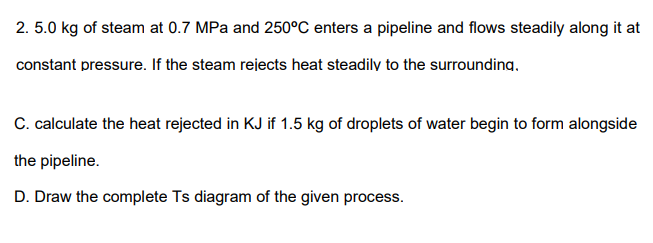 2. 5.0 kg of steam at 0.7 MPa and 250°C enters a pipeline and flows steadily along it at
constant pressure. If the steam rejects heat steadily to the surrounding.
C. calculate the heat rejected in KJ if 1.5 kg of droplets of water begin to form alongside
the pipeline.
D. Draw the complete Ts diagram of the given process.
