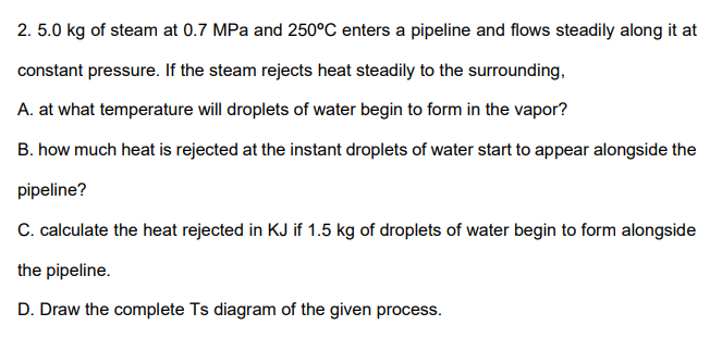 2. 5.0 kg of steam at 0.7 MPa and 250°C enters a pipeline and flows steadily along it at
constant pressure. If the steam rejects heat steadily to the surrounding,
A. at what temperature will droplets of water begin to form in the vapor?
B. how much heat is rejected at the instant droplets of water start to appear alongside the
pipeline?
C. calculate the heat rejected in KJ if 1.5 kg of droplets of water begin to form alongside
the pipeline.
D. Draw the complete Ts diagram of the given process.
