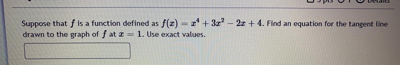 Suppose that f is a function defined as f(x) =
x* + 3x
2x + 4. Find an equation for the tangent line
drawn to the graph of f at r = 1. Use exact values.
