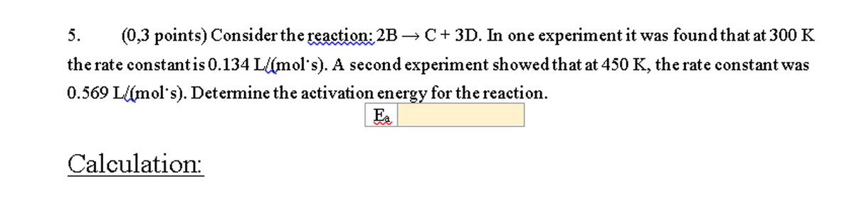 5.
(0,3 points) Consider the reaction: 2B → C+ 3D. In one experiment it was found that at 300 K
the rate constantis 0.134 L(mol's). A second experiment showed that at 450 K, the rate constant was
0.569 L{(mol's). Determine the activation energy for the reaction.
Ea
Calculation:
