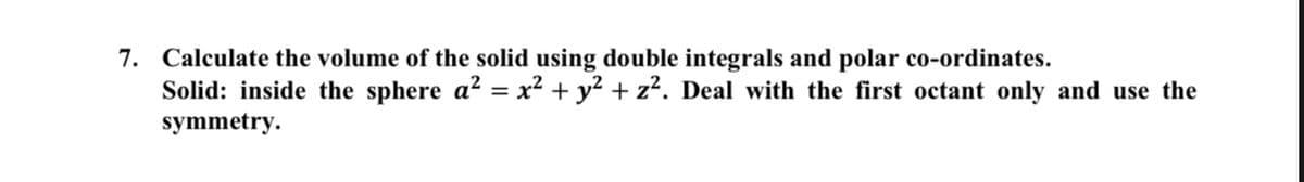7. Calculate the volume of the solid using double integrals and polar co-ordinates.
Solid: inside the sphere a² = x² + y2 + z². Deal with the first octant only and use the
symmetry.
