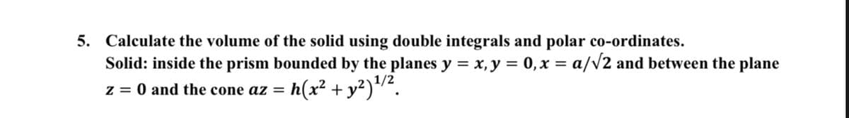 5. Calculate the volume of the solid using double integrals and polar co-ordinates.
Solid: inside the prism bounded by the planes y = x,y = 0, x = a/v2 and between the plane
%3D
1/2
z = 0 and the cone az = h(x² +y²)/².
