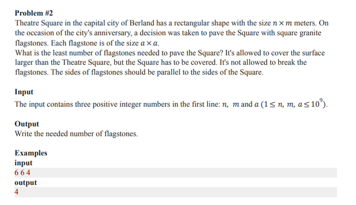 Problem #2
Theatre Square in the capital city of Berland has a rectangular shape with the size n × m meters. On
the occasion of the city's anniversary, a decision was taken to pave the Square with square granite
flagstones. Each flagstone is of the size a × a.
What is the least number of flagstones needed to pave the Square? It's allowed to cover the surface
larger than the Theatre Square, but the Square has to be covered. It's not allowed to break the
flagstones. The sides of flagstones should be parallel to the sides of the Square.
Input
The input contains three positive integer numbers in the first line: n, m and a (1< n, m, a<10°).
Output
Write the needed number of flagstones.
Examples
input
6 64
output
4
