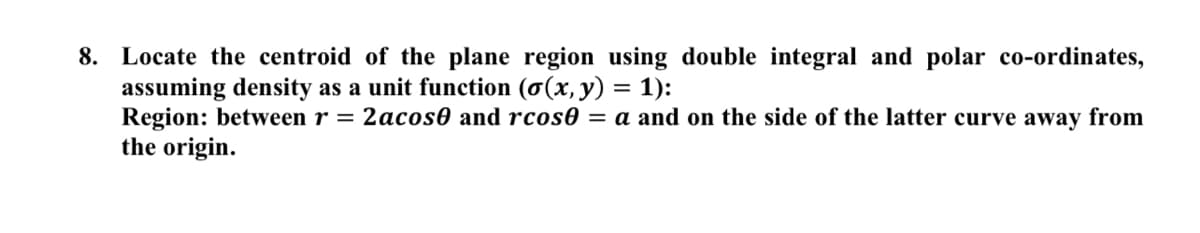 8. Locate the centroid of the plane region using double integral and polar co-ordinates,
assuming density as a unit function (o(x, y) = 1):
Region: between r = 2acos0 and rcos0 = a and on the side of the latter curve away from
the origin.
