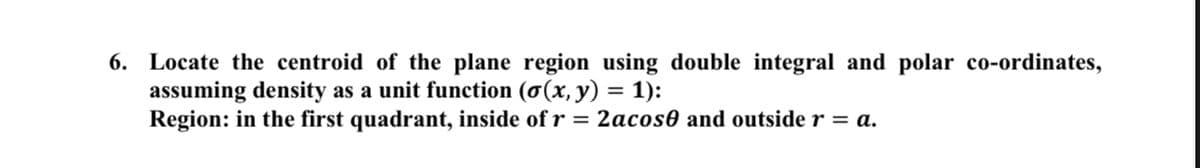 6. Locate the centroid of the plane region using double integral and polar co-ordinates,
assuming density as a unit function (o(x, y) = 1):
Region: in the first quadrant, inside of r = 2acos0 and outside r = a.
