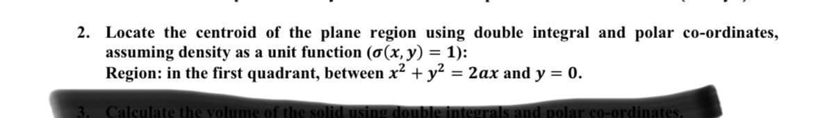 2. Locate the centroid of the plane region using double integral and polar co-ordinates,
assuming density as a unit function (o(x, y) = 1):
Region: in the first quadrant, between x2 + y? = 2ax and y = 0.
%3D
%3D
Calculate the volume of the solid using double integrals and polar co-ordinates.
