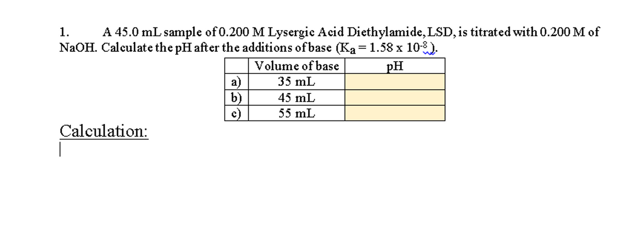 A 45.0 mL sample of 0.200 M Lysergic Acid Diethylamide, LSD, is titrated with 0.200 M of
NaOH. Calculate the pH after the additions of base (Ka = 1.58 x 10-8).
1.
Volume of base
pH
a)
b)
c)
35 mL
45 mL
55 mL
Calculation:
