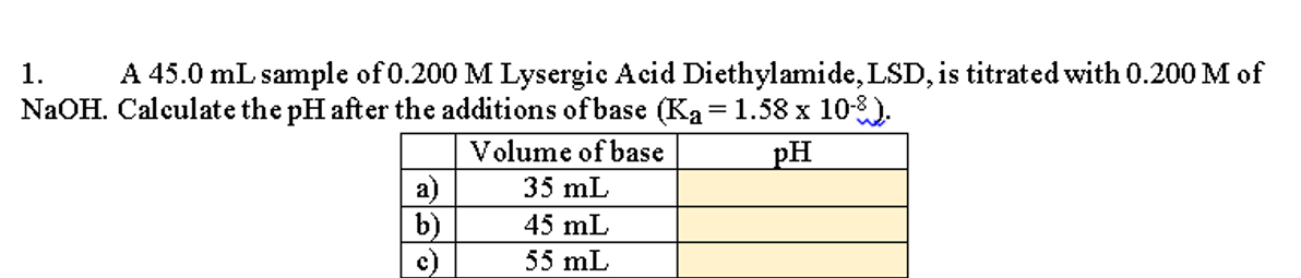 A 45.0 mL sample of 0.200 M Lysergie Acid Diethylamide, LSD, is titrated with 0.200 M of
NaOH. Calculate the pH after the additions of base (Ka= 1.58 x 10-8).
1.
Volume of base
pH
a)
b)
35 mL
45 mL
55 mL
