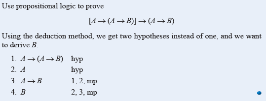 Use propositional logic to prove
[A→ (A → B)] → (A → B)
Using the deduction method, we get two hypotheses instead of one, and we want
to derive B.
1. A → (A → B) hyp
2. A
3. A →B
4. B
hyp
1, 2, mp
2, 3, mp
