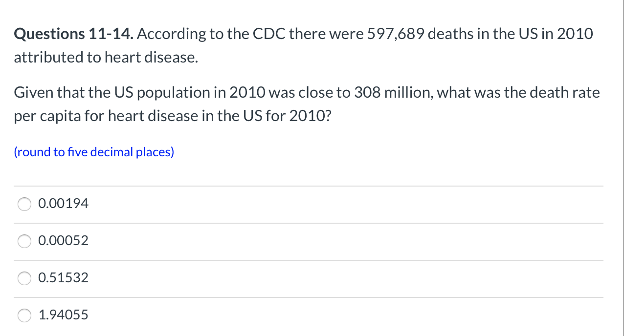 Questions 11-14. According to the CDC there were 597,689 deaths in the US in 2010
attributed to heart disease.
Given that the US population in 2010 was close to 308 million, what was the death rate
per capita for heart disease in the US for 2010?
