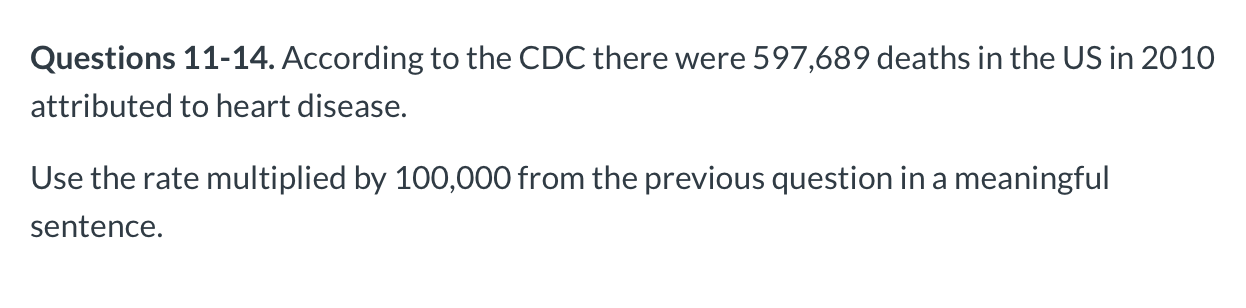 Questions 11-14. According to the CDC there were 597,689 deaths in the US in 2010
attributed to heart disease.
Use the rate multiplied by 100,000 from the previous question in a meaningful
sentence.
