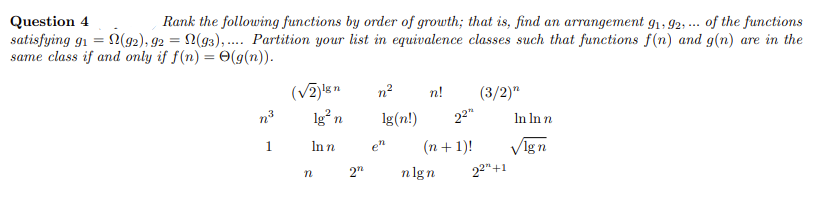 Question 4
satisfying gi = N(92), 92 = 2(93), .. Partition your list in equivalence classes such that functions f(n) and g(n) are in the
same class if and only if f(n) = 0(g(n)).
Rank the following functions by order of growth; that is, find an arrangement g1, 92, ... of the functions
n2
n!
(3/2)"
n3
lg n
lg(n!)
22"
In In n
1
Inn
VIgn
en
(n + 1)!
nlgn
22"+1

