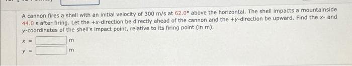 A cannon fires a shell with an initial velocity of 300 m/s at 62.0° above the horizontal. The shell impacts a mountainside
44.0 s after firing. Let the +x-direction be directly ahead of the cannon and the +y-direction be upward. Find the x- and
y-coordinates of the shell's impact point, relative to its firing point (in m).
y%3D
m
