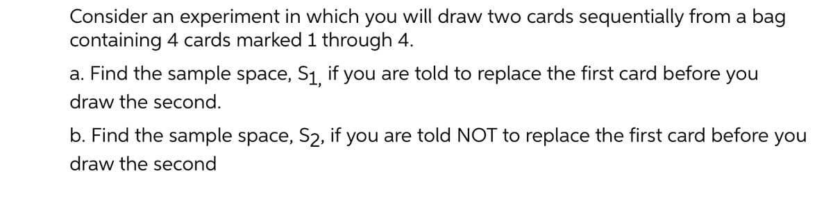 Consider an experiment in which you will draw two cards sequentially from a bag
containing 4 cards marked 1 through 4.
a. Find the sample space, S1, if you are told to replace the first card before you
draw the second.
b. Find the sample space, S2, if you are told NOT to replace the first card before you
draw the second
