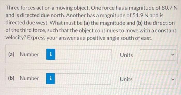 Three forces act on a moving object. One force has a magnitude of 80.7 N
and is directed due north. Another has a magnitude of 51.9N and is
directed due west. What must be (a) the magnitude and (b) the direction
of the third force, such that the object continues to move with a constant
velocity? Express your answer as a positive angle south of east.
(a) Number
Units
(b) Number
i
Units
