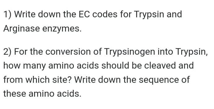 1) Write down the EC codes for Trypsin and
Arginase enzymes.
2) For the conversion of Trypsinogen into Trypsin,
how many amino acids should be cleaved and
from which site? Write down the sequence of
these amino acids.
