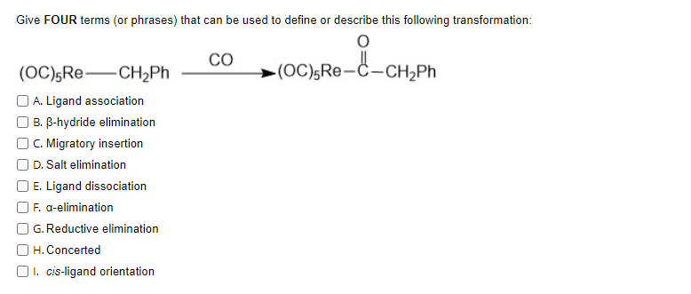 Give FOUR terms (or phrases) that can be used to define or describe this following transformation:
CO
(OC),Re-CH½PH
(OC)5Re-Ĉ-CH2PH
O A. Ligand association
B. B-hydride elimination
OC. Migratory insertion
D. Salt elimination
E. Ligand dissociation
F. a-elimination
G. Reductive elimination
H. Concerted
O1. cis-ligand orientation
