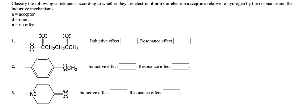 Classify the following substituents according to whether they are electron donors or electron acceptors relative to hydrogen by the resonance and the
inductive mechanisms.
а 3 ассеptor
d = donor
n = no effect
:o:
1.
Inductive effect
Resonance effect
-0-CCH,CH,ĈCH3
ÖCH3
2.
Inductive effect
Resonance effect
-N:
Inductive effect
Resonance effect
3.
