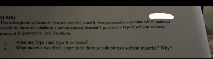 Q 6(b)
The adsorption isotherms for two test material, A and B, were generated to determine which material
would be the most suitable as a sorbent material. Material A generated a Type I isotherm whereas
material B gencerated a Type II isotherm.
i.
What are Type I and Type II isotherms?
What material would you expect to be the most suitable as a sorbent material? Why?
ii.
