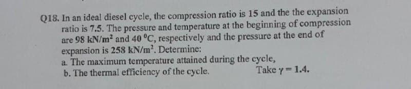 Q18. In an ideal diesel cycle, the compression ratio is 15 and the the expansion
ratio is 7.5. The pressure and temperature at the beginning of compression
are 98 kN/m? and 40 °C, respectively and the pressure at the end of
expansion is 258 kN/m?. Determine:
a. The maximum temperature attained during the cycle,
b. The thermal efficiency of the cycle.
Take y 1.4.
