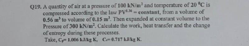 Q19. A quantity of air at a pressure of 100 kN/m2 and temperature of 20 °C is
compressed according to the law PV156 = constant, from a volume of
0.56 m' to volume of 0.15 m'. Then expanded at constant volume to the
Pressure of 300 kN/m2. Calculate the work, heat transfer and the change
of entropy during these processes.
Take, C 1.006 kJ/kg K, C 0.717 kJ/kg K.
